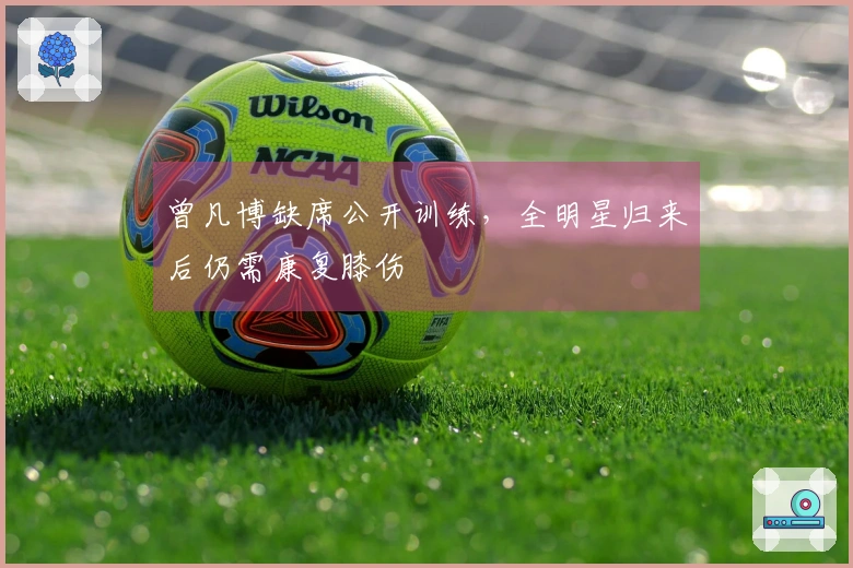 曾凡博缺席公开训练，全明星归来后仍需康复膝伤