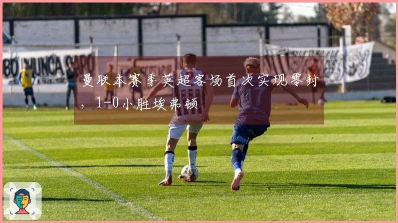 曼联本赛季英超客场首次实现零封，1-0小胜埃弗顿