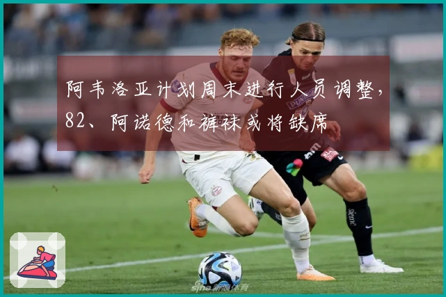 阿韦洛亚计划周末进行人员调整，82、阿诺德和裤袜或将缺席