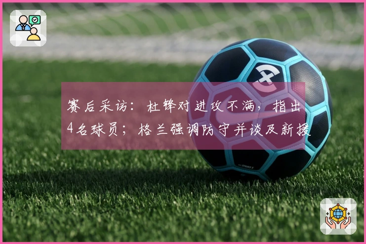 赛后采访：杜锋对进攻不满，指出4名球员；格兰强调防守并谈及新援情况