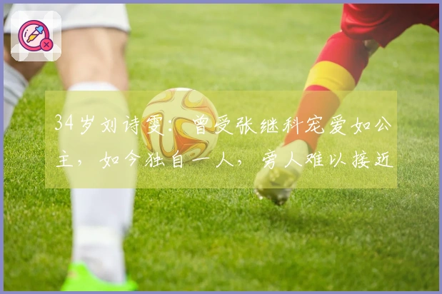 34岁刘诗雯：曾受张继科宠爱如公主，如今独自一人，旁人难以接近