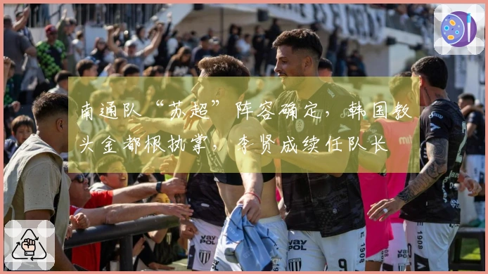 南通队“苏超”阵容确定，韩国教头金都根执掌，李贤成续任队长