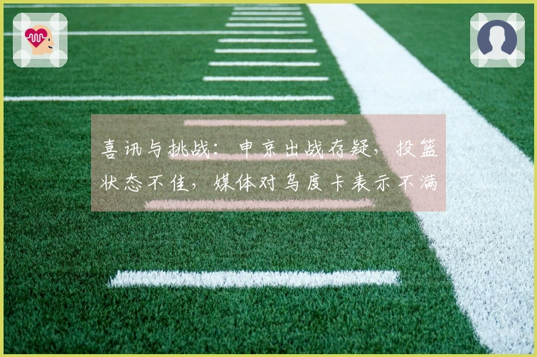 喜讯与挑战：申京出战存疑，投篮状态不佳，媒体对乌度卡表示不满