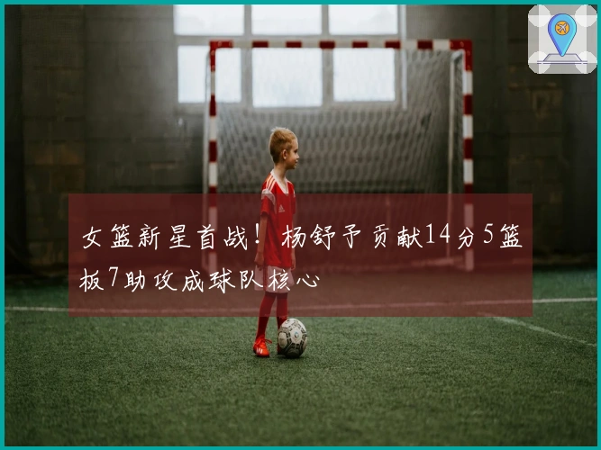 女篮新星首战！杨舒予贡献14分5篮板7助攻成球队核心