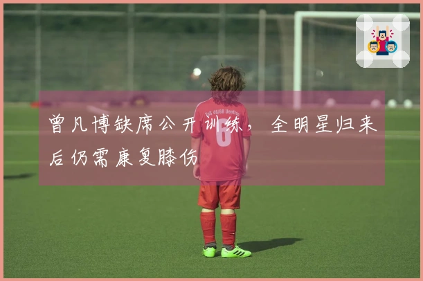 曾凡博缺席公开训练，全明星归来后仍需康复膝伤