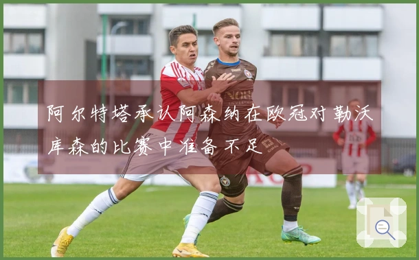 阿尔特塔承认阿森纳在欧冠对勒沃库森的比赛中准备不足