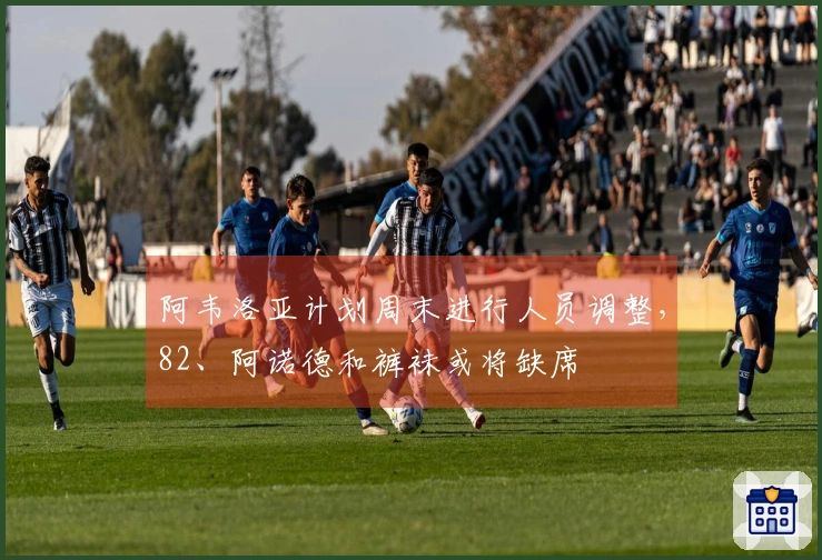 阿韦洛亚计划周末进行人员调整，82、阿诺德和裤袜或将缺席