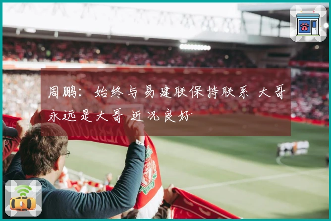 周鹏：始终与易建联保持联系 大哥永远是大哥 近况良好