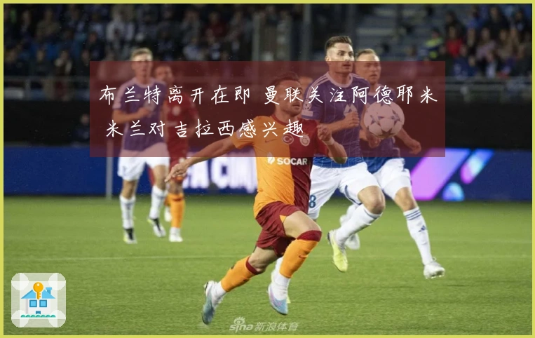 布兰特离开在即 曼联关注阿德耶米 米兰对吉拉西感兴趣