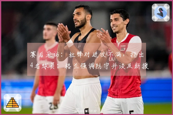 赛后采访：杜锋对进攻不满，指出4名球员；格兰强调防守并谈及新援情况